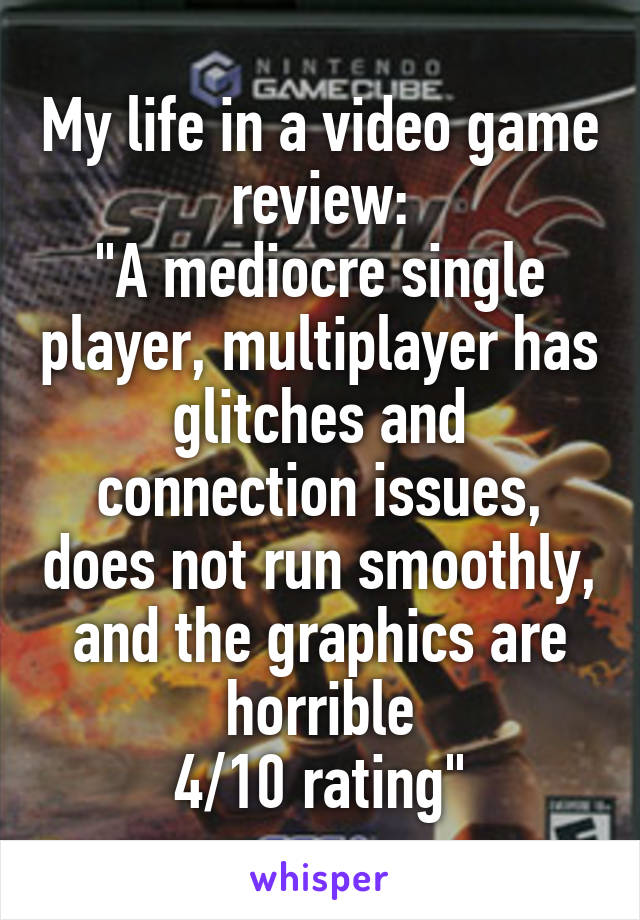 My life in a video game review:
"A mediocre single player, multiplayer has glitches and connection issues, does not run smoothly, and the graphics are horrible
4/10 rating"