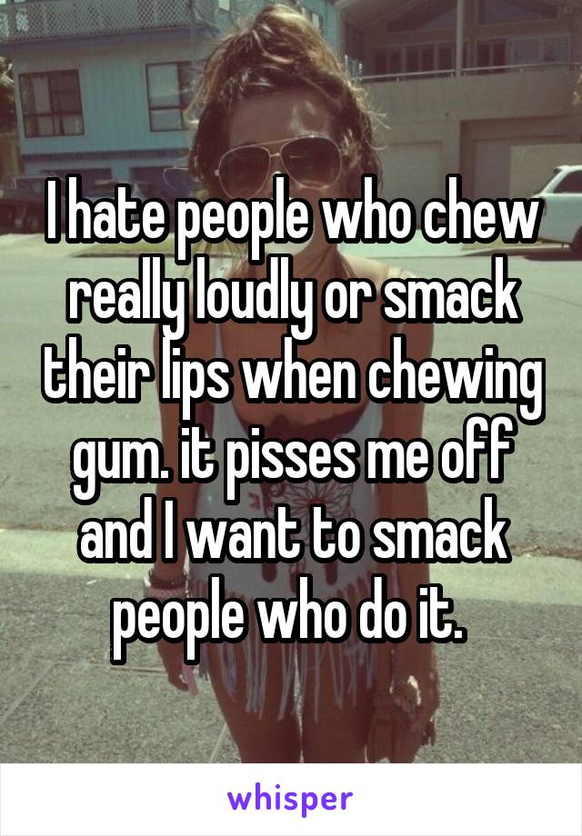 I hate people who chew really loudly or smack their lips when chewing gum. it pisses me off and I want to smack people who do it. 