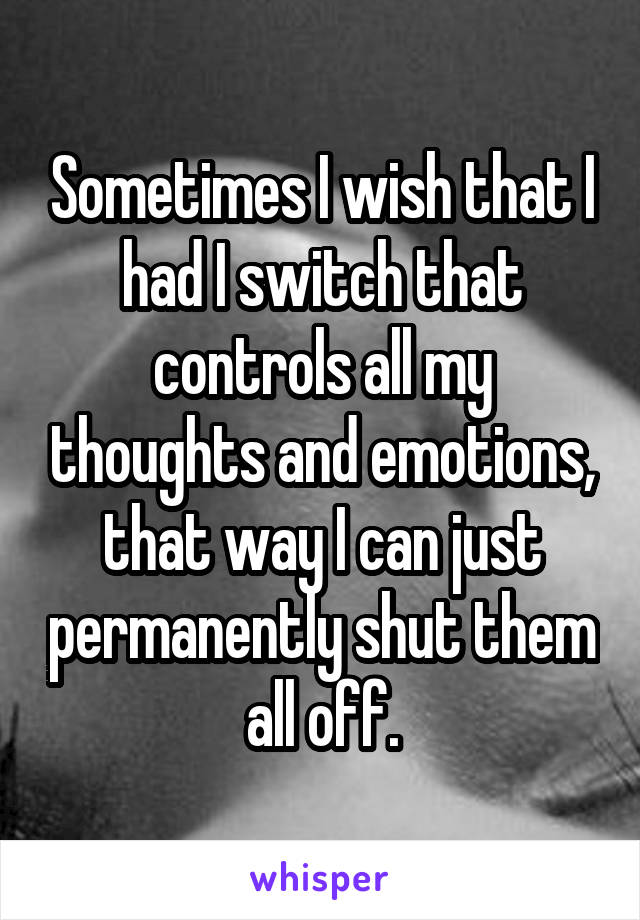 Sometimes I wish that I had I switch that controls all my thoughts and emotions, that way I can just permanently shut them all off.