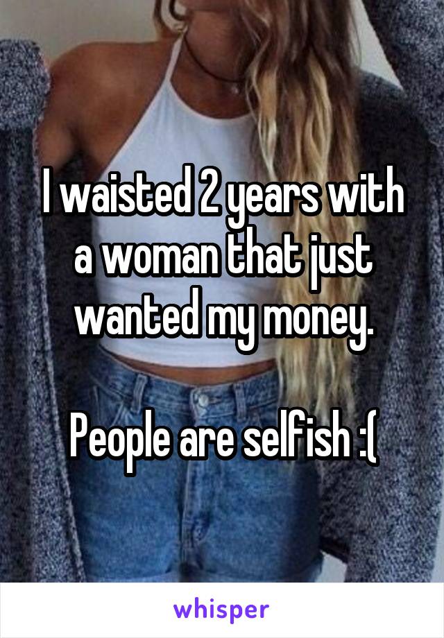I waisted 2 years with a woman that just wanted my money.

People are selfish :(