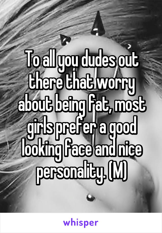 To all you dudes out there that worry about being fat, most girls prefer a good looking face and nice personality. (M)