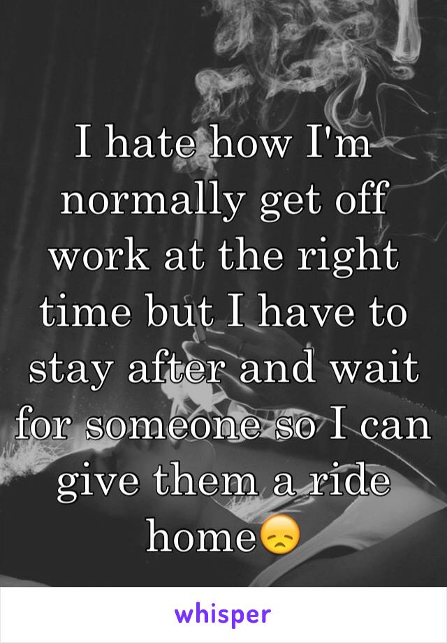 I hate how I'm normally get off work at the right time but I have to stay after and wait for someone so I can give them a ride home😞