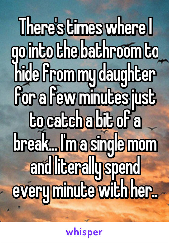 There's times where I go into the bathroom to hide from my daughter for a few minutes just to catch a bit of a break... I'm a single mom and literally spend every minute with her.. 