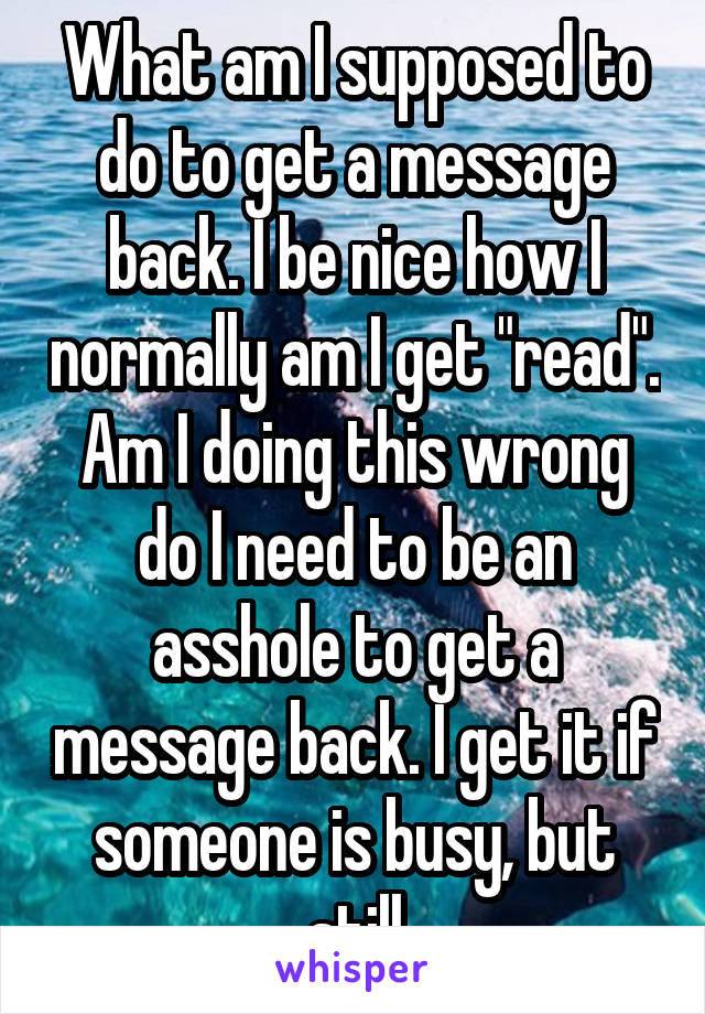 What am I supposed to do to get a message back. I be nice how I normally am I get "read". Am I doing this wrong do I need to be an asshole to get a message back. I get it if someone is busy, but still