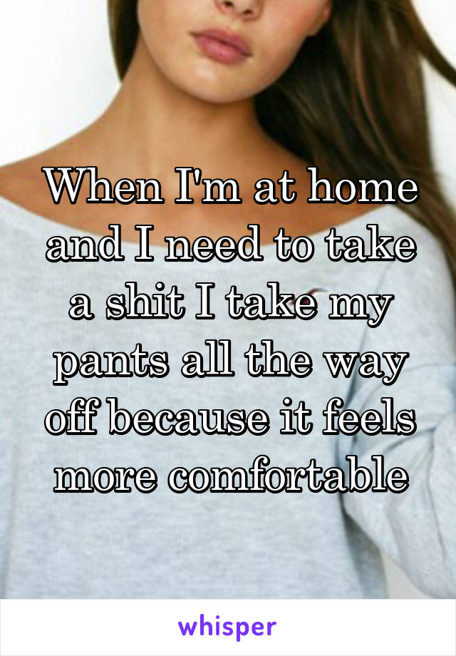 When I'm at home and I need to take a shit I take my pants all the way off because it feels more comfortable