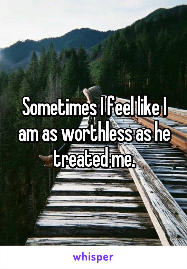 Sometimes I feel like I am as worthless as he treated me.