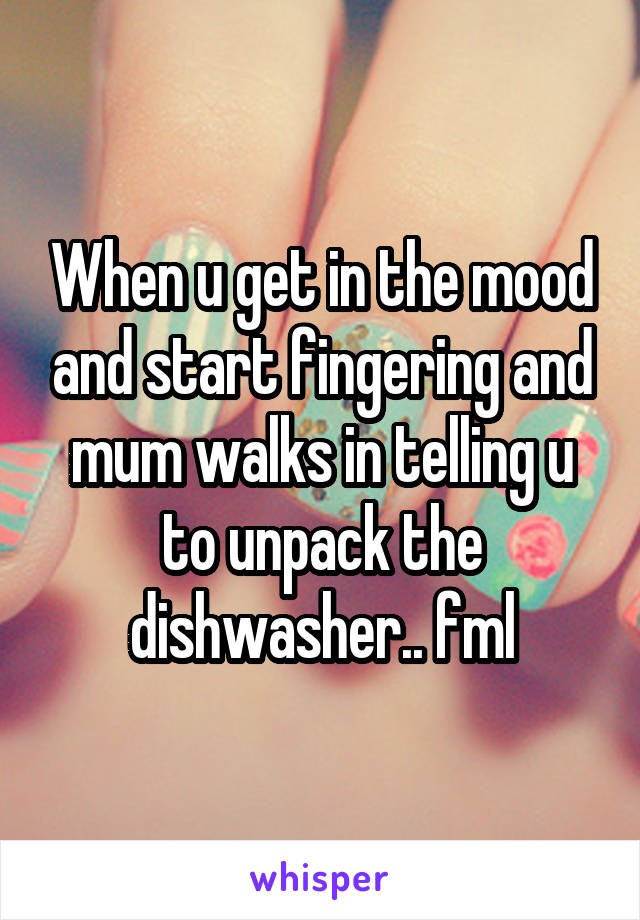 When u get in the mood and start fingering and mum walks in telling u to unpack the dishwasher.. fml