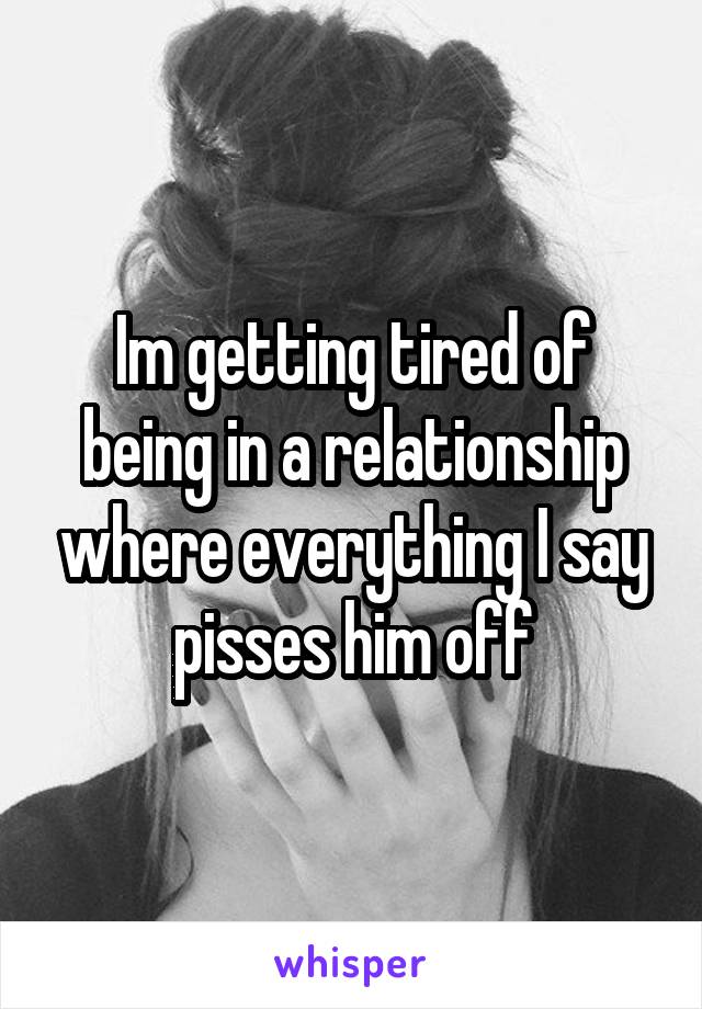 Im getting tired of being in a relationship where everything I say pisses him off