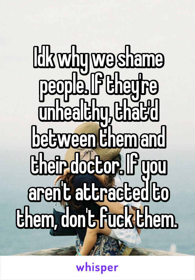 Idk why we shame people. If they're unhealthy, that'd between them and their doctor. If you aren't attracted to them, don't fuck them. 
