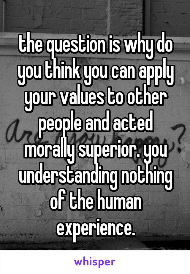 the question is why do you think you can apply your values to other people and acted morally superior. you understanding nothing of the human experience.