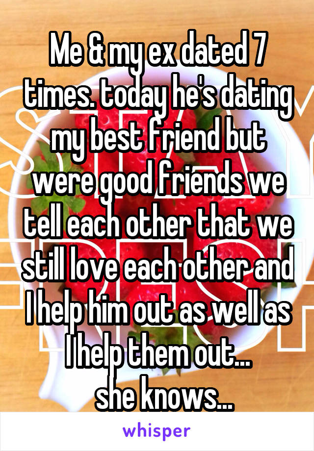 Me & my ex dated 7 times. today he's dating my best friend but were good friends we tell each other that we still love each other and I help him out as well as I help them out...
  she knows...