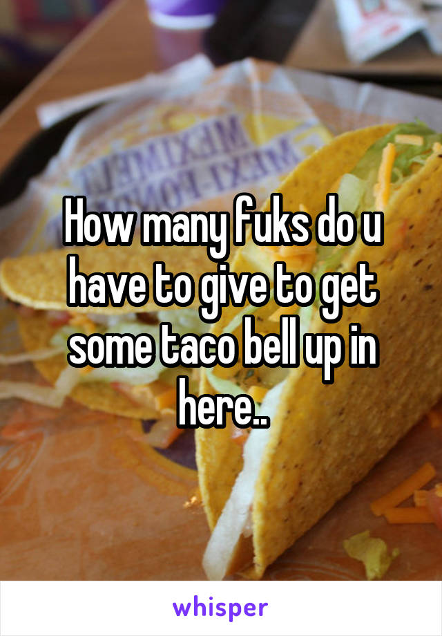 How many fuks do u have to give to get some taco bell up in here..