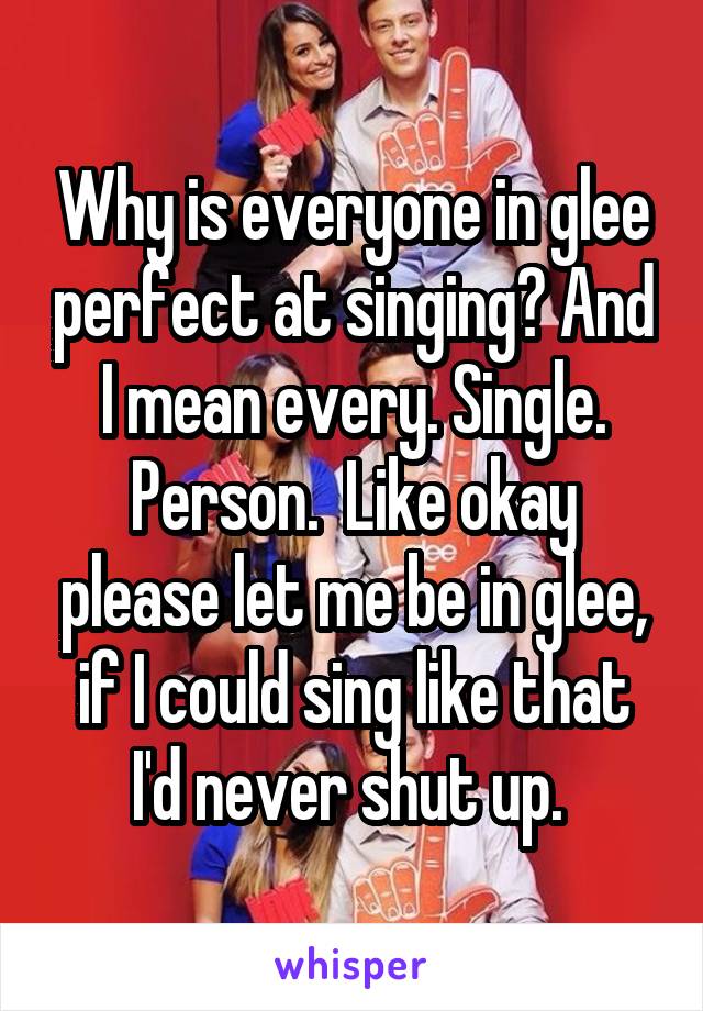 Why is everyone in glee perfect at singing? And I mean every. Single. Person.  Like okay please let me be in glee, if I could sing like that I'd never shut up. 