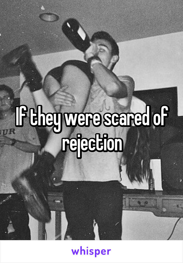 If they were scared of rejection