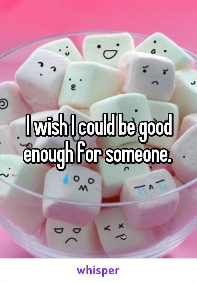 I wish I could be good enough for someone. 