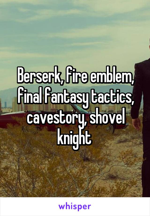 Berserk, fire emblem, final fantasy tactics, cavestory, shovel knight 