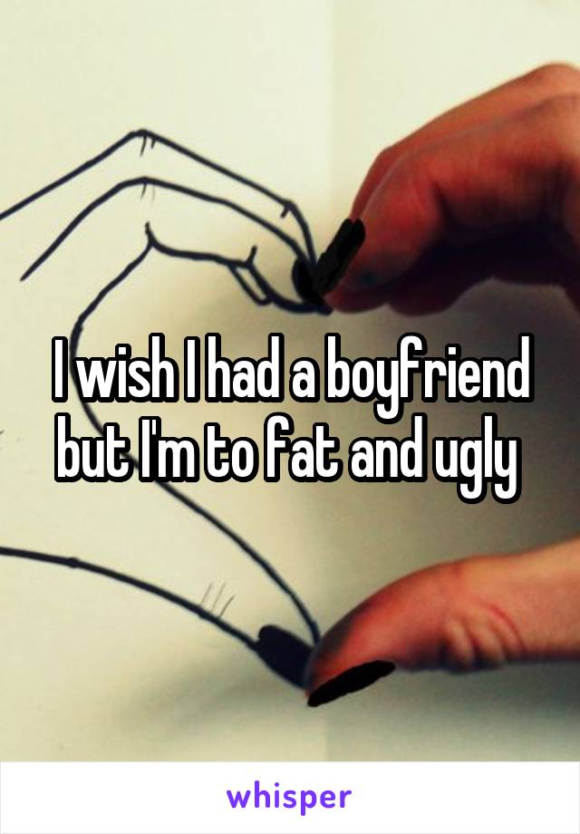 I wish I had a boyfriend but I'm to fat and ugly 