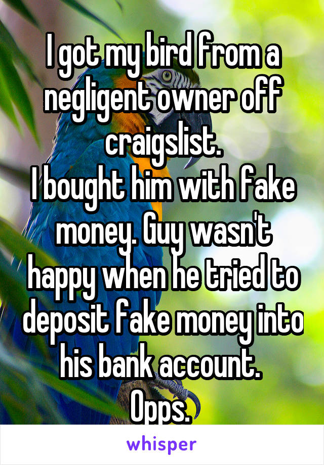 I got my bird from a negligent owner off craigslist.
I bought him with fake money. Guy wasn't happy when he tried to deposit fake money into his bank account. 
Opps. 