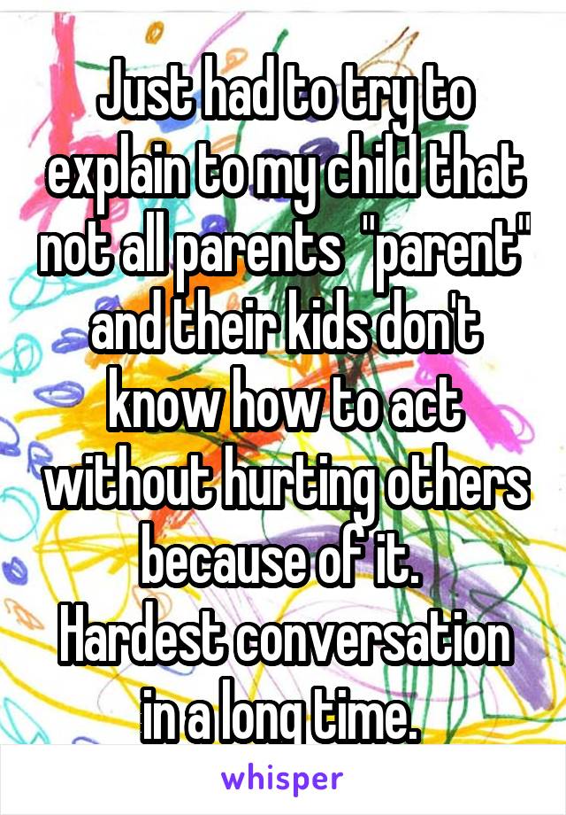 Just had to try to explain to my child that not all parents  "parent" and their kids don't know how to act without hurting others because of it. 
Hardest conversation in a long time. 