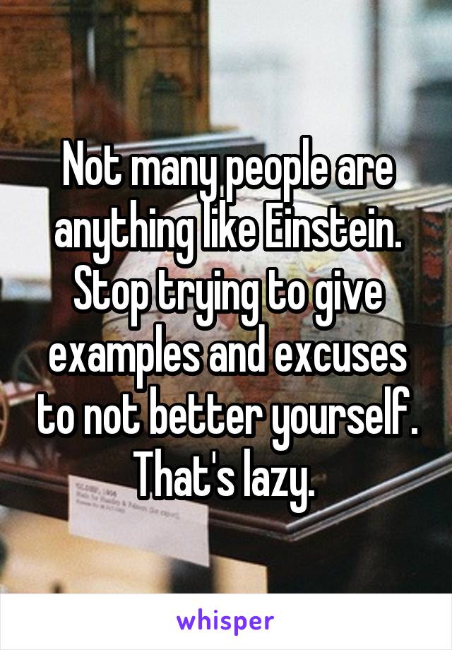 Not many people are anything like Einstein. Stop trying to give examples and excuses to not better yourself. That's lazy. 