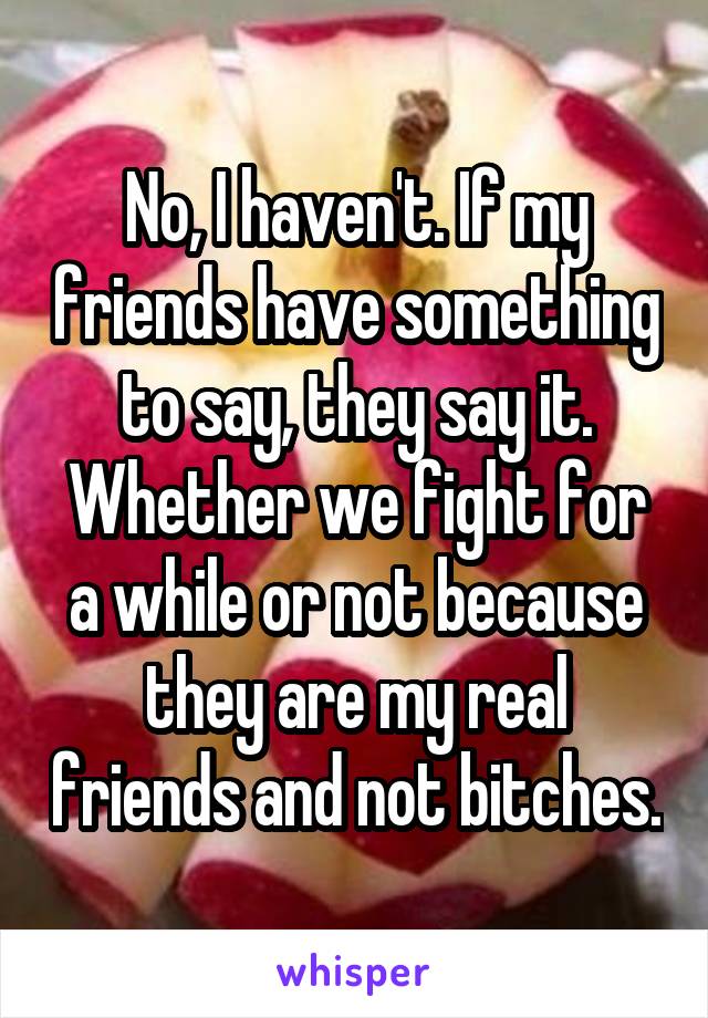 No, I haven't. If my friends have something to say, they say it. Whether we fight for a while or not because they are my real friends and not bitches.