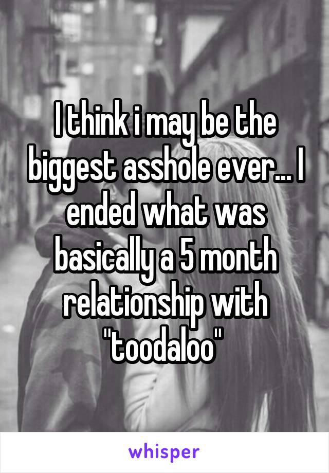 I think i may be the biggest asshole ever... I ended what was basically a 5 month relationship with "toodaloo" 