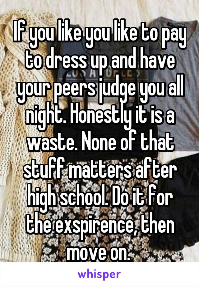 If you like you like to pay to dress up and have your peers judge you all night. Honestly it is a waste. None of that stuff matters after high school. Do it for the exspirence, then move on. 
