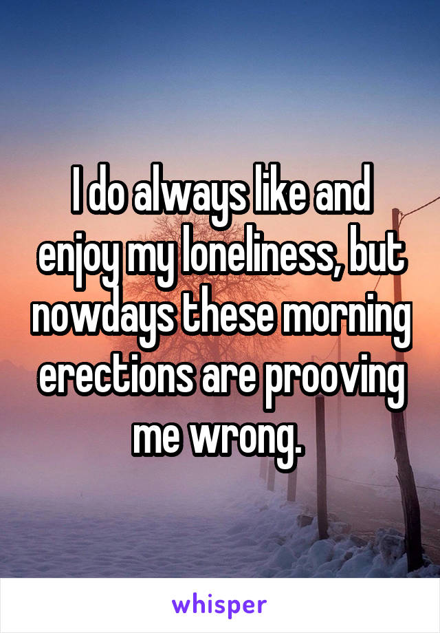 I do always like and enjoy my loneliness, but nowdays these morning erections are prooving me wrong. 