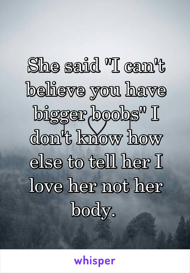 She said "I can't believe you have bigger boobs" I don't know how else to tell her I love her not her body. 
