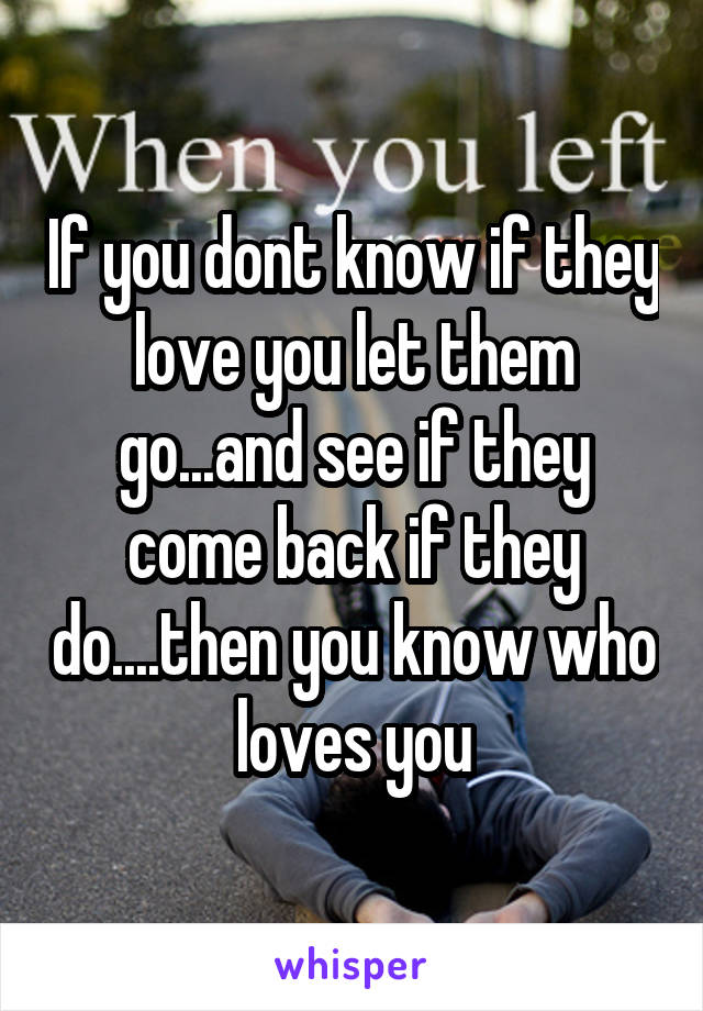 If you dont know if they love you let them go...and see if they come back if they do....then you know who loves you