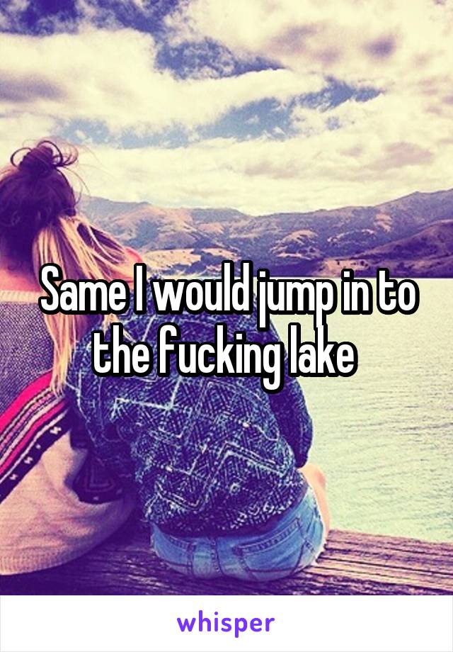 Same I would jump in to the fucking lake 
