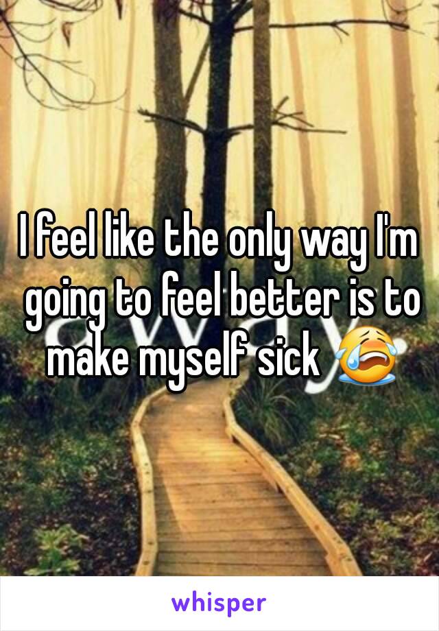 I feel like the only way I'm going to feel better is to make myself sick 😭