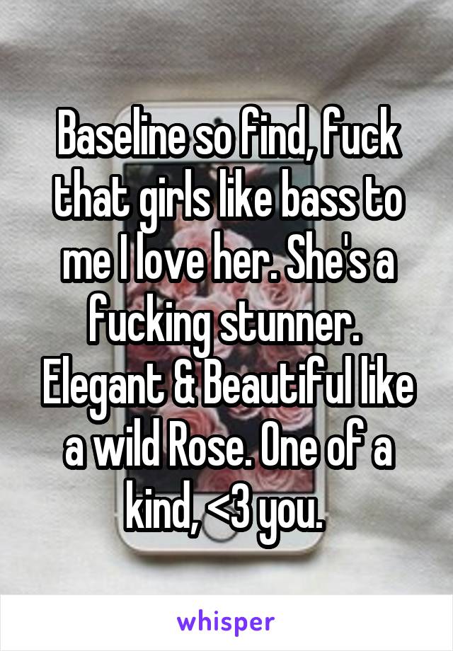 Baseline so find, fuck that girls like bass to me I love her. She's a fucking stunner.  Elegant & Beautiful like a wild Rose. One of a kind, <3 you. 