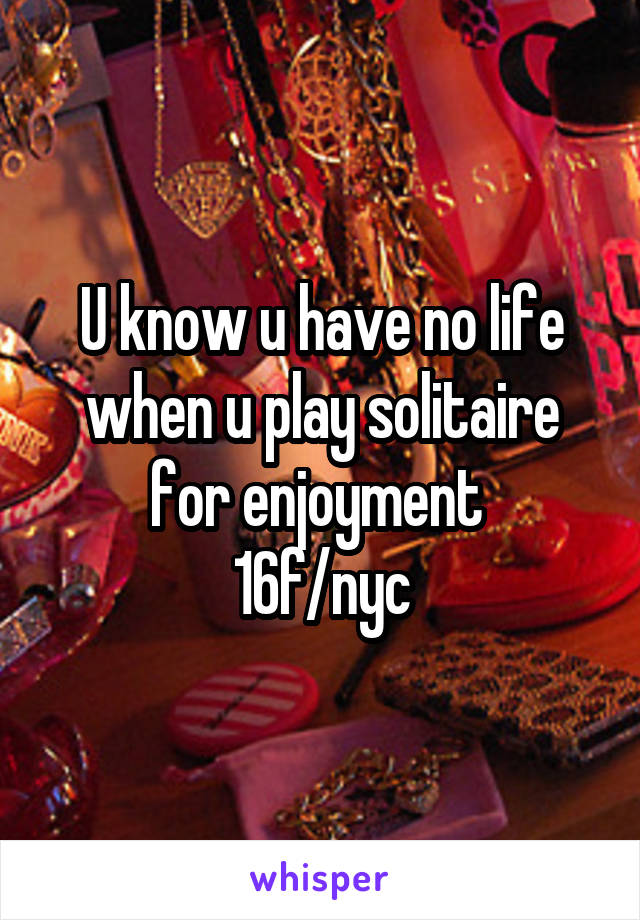 U know u have no life when u play solitaire for enjoyment 
16f/nyc