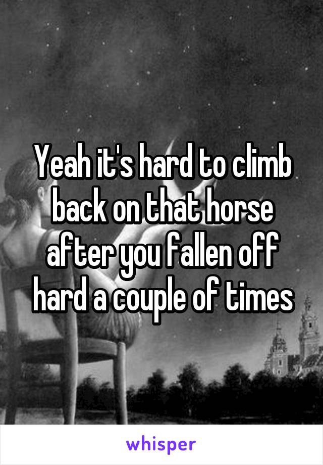 Yeah it's hard to climb back on that horse after you fallen off hard a couple of times