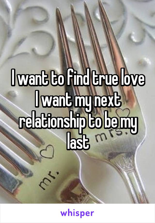 I want to find true love I want my next relationship to be my last