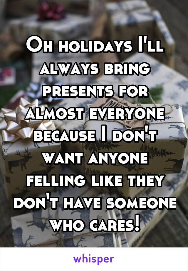 Oh holidays I'll always bring presents for almost everyone because I don't want anyone felling like they don't have someone who cares!