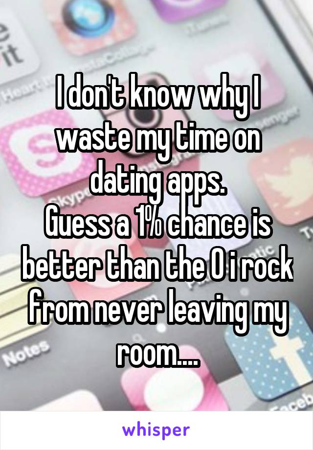 I don't know why I waste my time on dating apps.
Guess a 1% chance is better than the 0 i rock from never leaving my room....