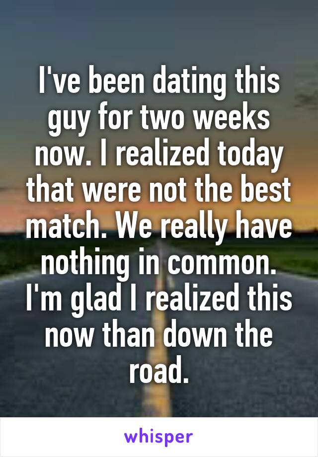 I've been dating this guy for two weeks now. I realized today that were not the best match. We really have nothing in common. I'm glad I realized this now than down the road.