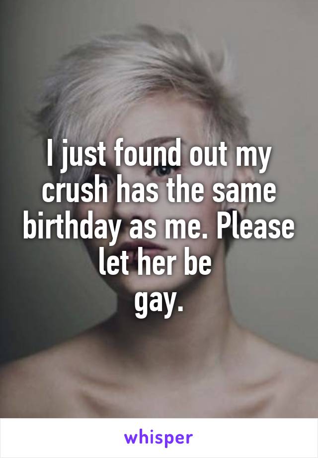 I just found out my crush has the same birthday as me. Please let her be 
gay.