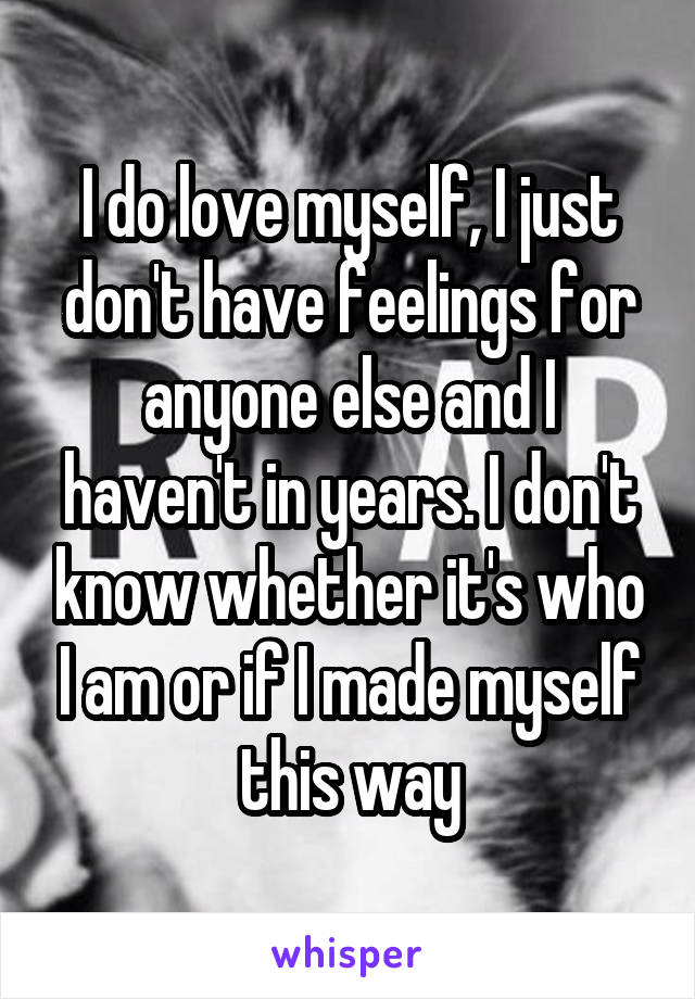 I do love myself, I just don't have feelings for anyone else and I haven't in years. I don't know whether it's who I am or if I made myself this way