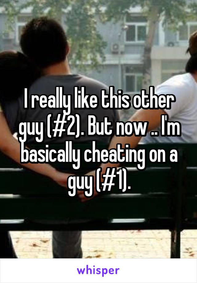 I really like this other guy (#2). But now .. I'm basically cheating on a guy (#1).