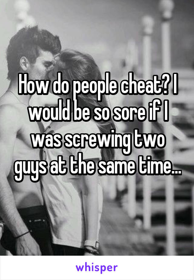 How do people cheat? I would be so sore if I was screwing two guys at the same time... 