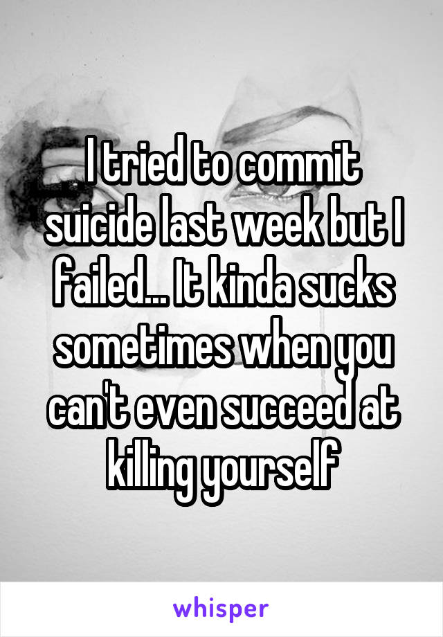 I tried to commit suicide last week but I failed... It kinda sucks sometimes when you can't even succeed at killing yourself