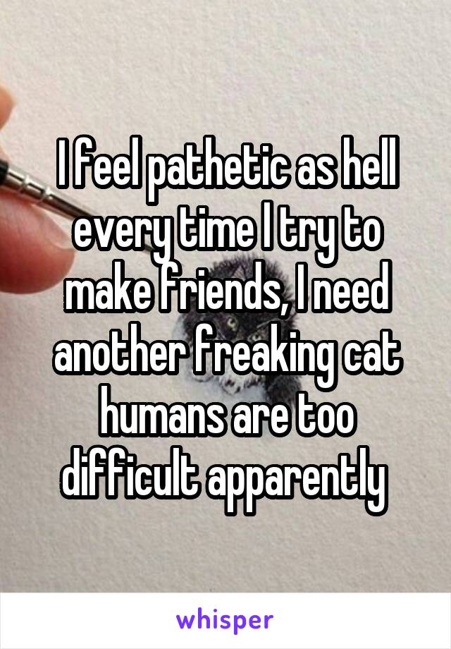 I feel pathetic as hell every time I try to make friends, I need another freaking cat humans are too difficult apparently 