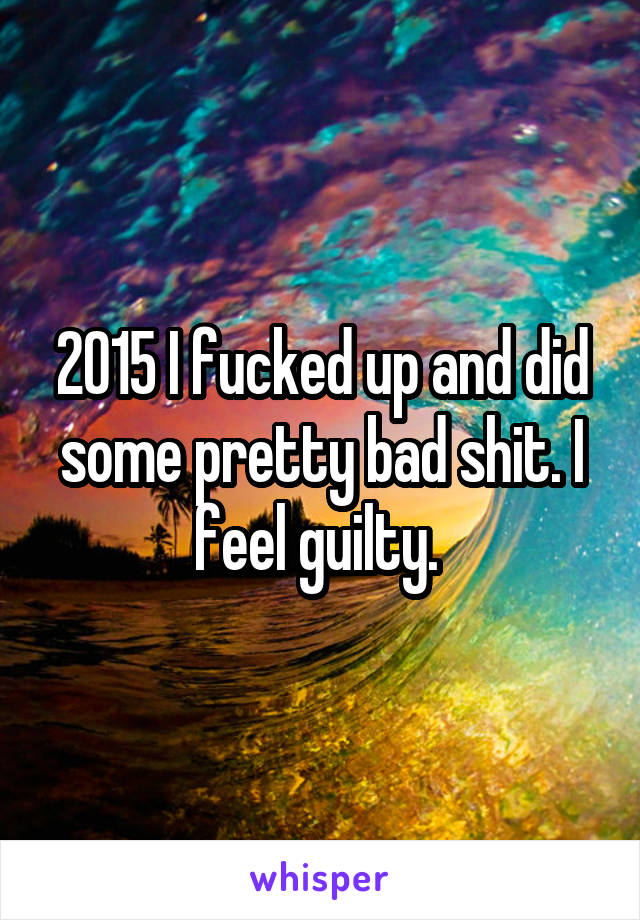 2015 I fucked up and did some pretty bad shit. I feel guilty. 
