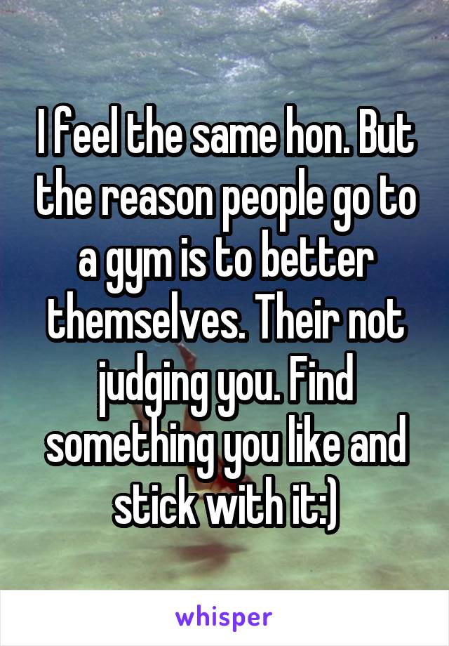 I feel the same hon. But the reason people go to a gym is to better themselves. Their not judging you. Find something you like and stick with it:)