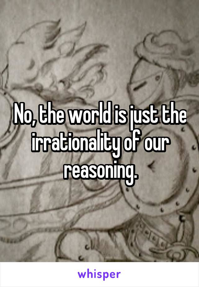 No, the world is just the irrationality of our reasoning.