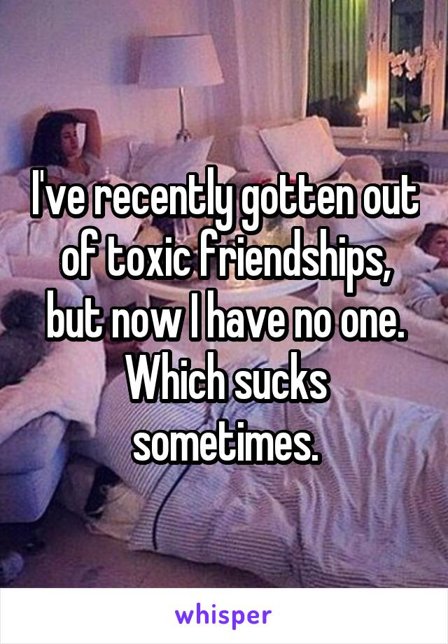 I've recently gotten out of toxic friendships, but now I have no one. Which sucks sometimes.