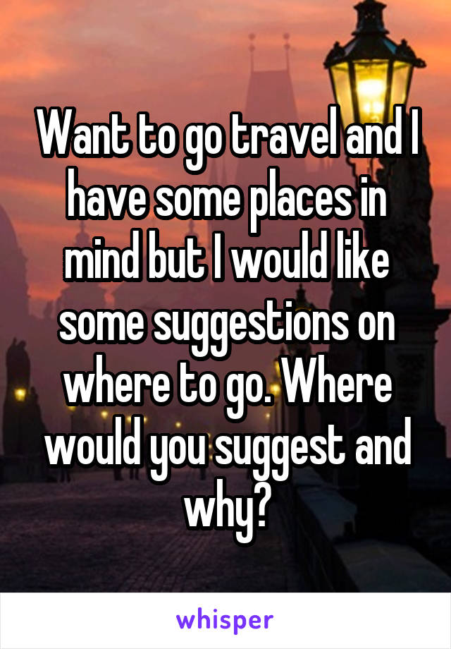 Want to go travel and I have some places in mind but I would like some suggestions on where to go. Where would you suggest and why?